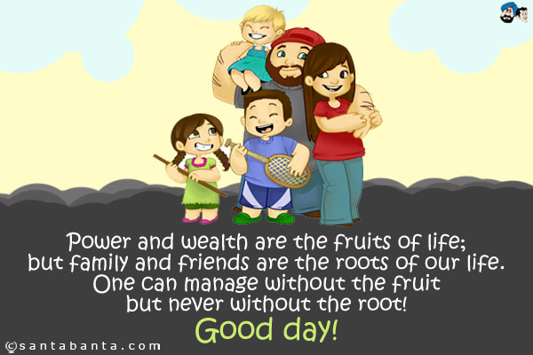 Power and wealth are the fruits of life; but family and friends are the roots of our life. One can manage without the fruit but never without the root!<br />
Good day!