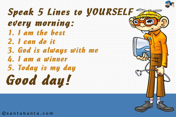 Speak 5 Lines to YOURSELF every morning:<br />
1. I am the best<br />
2. I can do it<br />
3. God is always with me<br />
4. I am a winner<br />
5. Today is my day<br />
Good day!