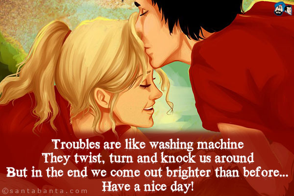 Troubles are like washing machine;<br/>
They twist, turn and knock us around;<br/>
But in the end we come out brighter than before...<br/>
Have a nice day!