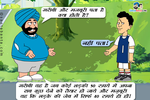 संता: गरीबी और मज़बूरी पता है क्या होती है?<br/>

बंता: नहीं पता!<br/>

संता: गरीबी वह है जब कोई लड़की 50 रुपये में अपना सब कुछ देने को तैयार हो जाये और मज़बूरी वह कि लड़के की जेब में सिर्फ 40 रुपये ही हों!