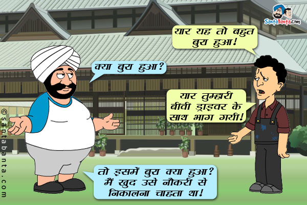 बंता: यार यह तो बहुत बुरा हुआ।<br/>
संता: क्या बुरा हुआ?<br/>
बंता: यार तुम्हारी बीवी ड्राइवर के साथ भाग गयी।<br/>
संता: तो इसमें बुरा क्या हुआ? मैं खुद उसे नौकरी से निकालना चाहता था।