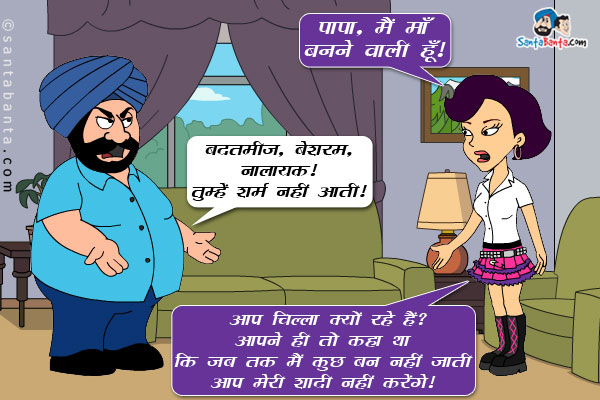 पिंकी: पापा, मैं माँ बनने वाली हूँ।<br/>

संता: बदतमीज, बेशरम, नालायक ! तुम्हें शर्म नहीं आती।<br/>

पिंकी: आप चिल्ला क्यों रहे हैं? आपने ही तो कहा था कि जब तक मैं कुछ बन नहीं जाती आप मेरी शादी नहीं करेंगे!