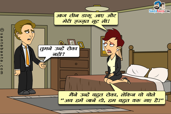 पत्नी: आज तीन डाकू आए और मेरी इज्ज़त लूट ली।<br/>
पति: तुमने उन्हें रोका नहीं?<br/>
पत्नी: मैंने उन्हें बहुत रोका, लेकिन वो बोले `अब हमें जाने दो, हम बहुत थक गए हैं।`