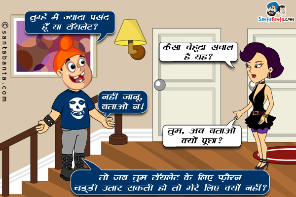 पप्पू: तुम्हें मैं ज्यादा पसंद हूँ या टॉयलेट?<br/>
गर्लफ्रेंड: कैसा बेहूदा सवाल है यह?<br/>
पप्पू: नहीं जानू, बताओ न।<br/>
गर्लफ्रेंड: तुम, अब बताओ क्यों पूछा?<br/>
पप्पू: तो जब तुम टॉयलेट के लिए फ़ौरन चड्डी उतार सकती हो तो मेरे लिए क्यों नहीं? 