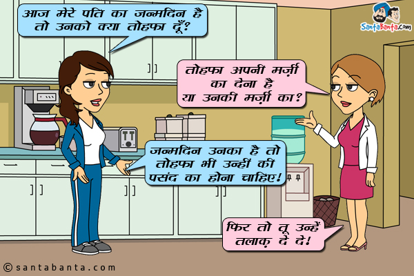 जीतो: आज मेर पति का जन्मदिन है तो उनको क्या तोहफा दूँ?<br/>
प्रीतो: तोहफा अपनी मर्ज़ी का देना है या उनकी मर्ज़ी का?<br/>
जीतो: जन्मदिन उनका है तो तोहफा भी उन्हीं की पसंद का होना चाहिए।<br/>
प्रीतो: फिर तो तू उन्हें तलाक़ दे दे।