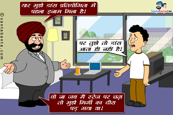 संता: यार मुझे डांस प्रतियोगिता में पहला इनाम मिला है।<br/>
बंता: पर तुझे तो डांस आता ही नहीं है।<br/>
संता: वो न जब मैं स्टेज पर चढ़ा तो मुझे मिर्गी का दौरा पड़ गया था।