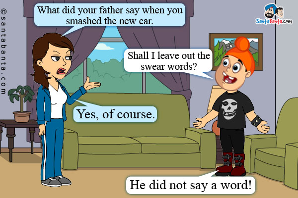 Jeeto: What did your father say when you smashed the new car.<br />
Pappu: Shall I leave out the swear words?<br />
Jeeto: Yes, of course.<br />
Pappu: He did not say a word!
