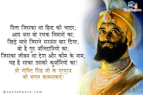 पिता जिसका था हिन्द की चादर;<br/>
आप बना वो रक्षक निमानों का;<br/>
खिड़े माथे जिसने सरबंस वार दिया;<br/>
वो है गुरु बलिदानियों का;<br/>
जिसका जीवन था देश और कौम के नाम;<br/>
यह है साका उसकी कुर्बानियों का।<br/>
श्री गुरु गोबिंद सिंह जी के गुरपुरब की मंगल कामनाएं!