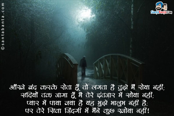 आँखें बंद करके रोता हूँ तो लगता है तुझे मैं रोया नहीं;<br/>
सदियों तक जागा हूँ मैं तेरे इंतज़ार में सोया नहीं;<br/>
प्यार में पाया क्या है यह मुझे मालूम नहीं है;<br/>
पर तेरे सिवा ज़िंदगी में मैंने कुछ खोया नहीं।