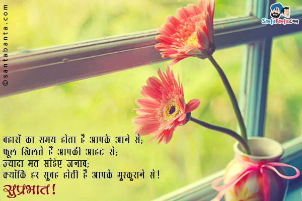 बहारों का समय होता है आपके आने से;<br/>
फूल खिलते हैं आपकी आहट से;<br/>
ज्यादा मत सोईए जनाब;<br/>
क्योंकि हर सुबह होती है आपके मुस्कुराने से।<br/>
सुप्रभात!