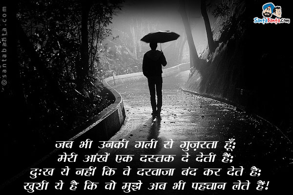 जब भी उनकी गली से गुज़रता हूँ;<br />
मेरी आंखें एक दस्तक दे देती हैं;<br />
दुःख ये नहीं कि वो दरवाजा बंद कर देते है;<br />
खुशी ये है कि वो मुझे अब भी पहचान लेते हैं।