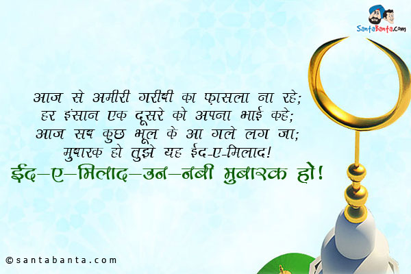 आज से अमीरी गरीबी का फ़ासला ना रहे;<br/>

हर इंसान एक दूसरे को अपना भाई कहे;<br/>

आज सब कुछ भूल के आ गले लग जा;<br/>

मुबारक हो तुझे यह ईद-ए-मिलाद।<br/>

ईद-ए-मिलाद-उन-नबी मुबारक हो!