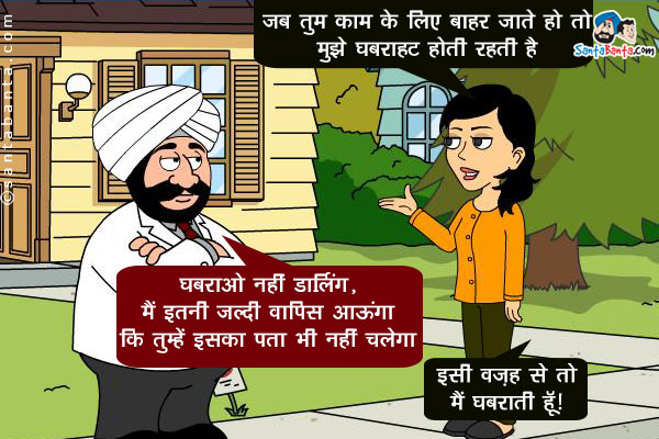 जीतो संता से, `जब भी तुम काम के लिए बाहर जाते हो तो मुझे घबराहट होती रहती है`।<br />
संता: घबराओ नहीं डार्लिंग, मैं इतनी जल्दी वापिस आऊंगा कि तुम्हें इसका पता भी नहीं चलेगा।<br />
जीतो: इसी वज़ह से तो मैं घबराती हूँ।