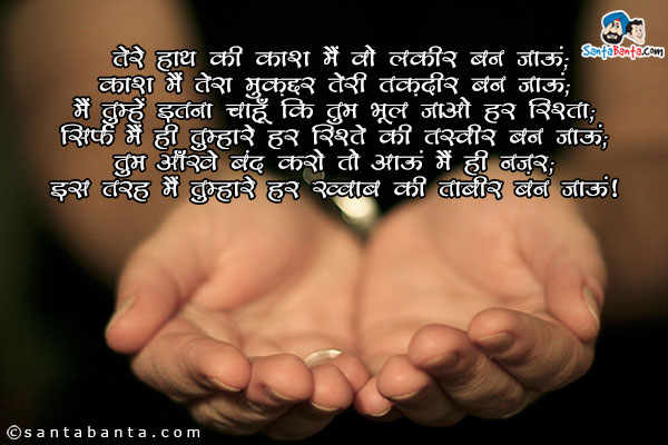 तेरे हाथ की काश मैं वो लकीर बन जाऊं;<br/>
काश मैं तेरा मुक़द्दर तेरी तक़दीर बन जाऊं;<br/>
मैं तुम्हें इतना चाहूँ कि तुम भूल जाओ हर रिश्ता;<br/>
सिर्फ मैं ही तुम्हारे हर रिश्ते की तस्वीर बन जाऊं;<br/>
तुम आँखें बंद करो तो आऊं मैं ही नज़र;<br/>
इस तरह मैं तुम्हारे हर ख्वाब की ताबीर बन जाऊं!