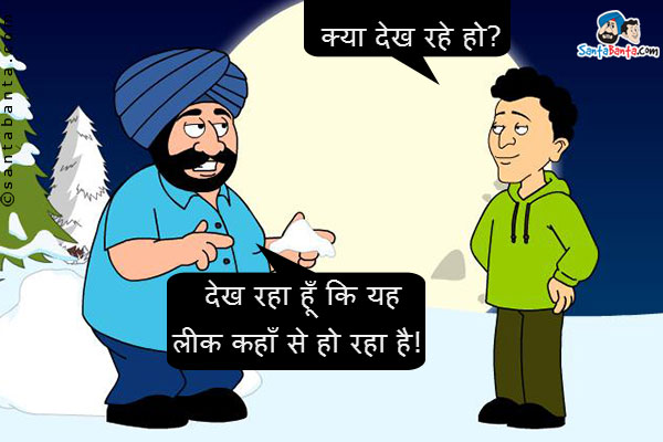 संता बर्फ़ का टुकड़ा उठा कर उसे गौर से देख रहा था।<br/>
बंता: क्या देख रहे हो?<br/>
संता: देख रहा हूँ कि यह लीक कहाँ से हो रहा है!