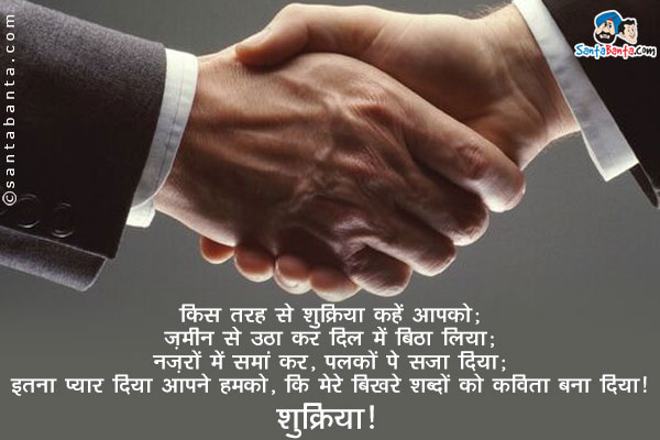 किस तरह से शुक्रिया कहें आपको;<br/>
ज़मीन से उठा कर दिल में बिठा लिया;<br/>
नज़रों में समां कर, पलकों पे सजा दिया;<br/>
इतना प्यार दिया आपने हमको, कि मेरे बिखरे शब्दों को कविता बना दिया!<br/>
शुक्रिया!