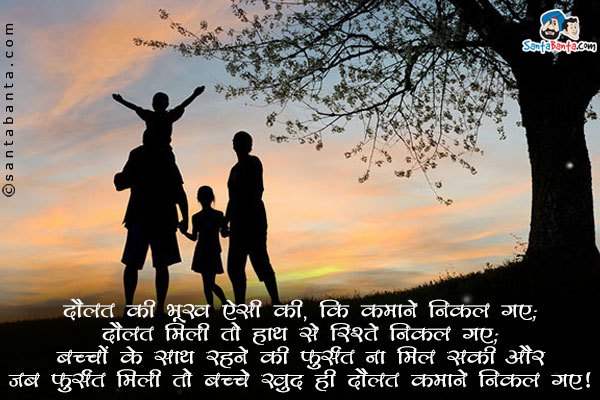 दौलत की भूख ऐसी की, कि कमाने निकल गए;<br/>
दौलत मिली तो हाथ से रिश्ते निकल गए;<br/>
बच्चों के साथ रहने की फुर्सत ना मिल सकी और जब फुर्सत मिली तो बच्चे खुद ही दौलत कमाने निकल गए!