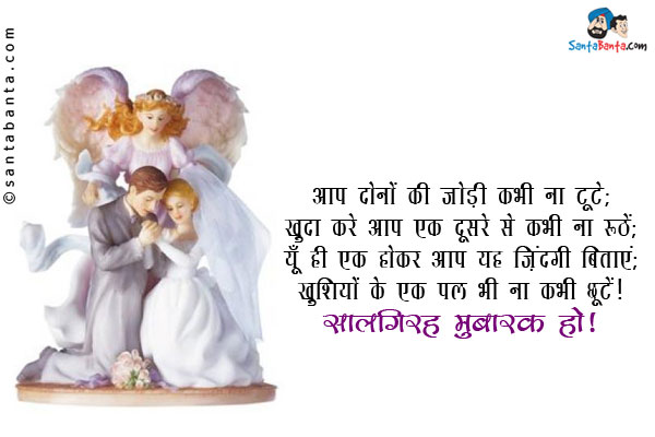 आप दोनों की जोड़ी कभी ना टूटे;<br/>
खुदा करे आप एक दूसरे से कभी ना रूठें;<br/>
यूँ ही एक होकर आप यह ज़िंदगी बिताएं;<br/>
खुशियों के एक पल भी ना कभी छूटें!<br/>
सालगिरह मुबारक हो!