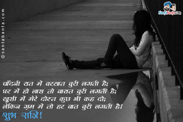 चाँदनी रात में बरसात बुरी लगती है;<br/>
घर में हो लाश तो बारात बुरी लगती है;<br/>
ख़ुशी में मेरे दोस्त कुछ भी कह दो;<br/>
लेकिन ग़म में तो हर बात बुरी लगती है।<br/>
शुभ रात्रि!