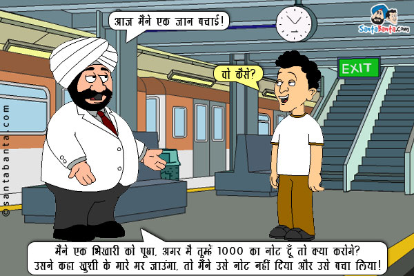 संता: आज मैंने एक जान बचाई।<br/>
बंता: वो कैसे?<br/>
संता: मैंने एक भिखारी को पूछा, अगर मैं तुम्हें 1000 का नोट दूँ तो क्या करोगे? उसने कहा ख़ुशी के मारे मर जाउंगा, तो मैंने उसे नोट नहीं दिया और उसे बचा लिया!