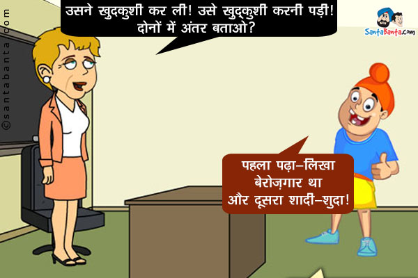 अध्यापिका: उसने ख़ुदकुशी कर ली।<br/>
उसे ख़ुदकुशी करनी पड़ी।<br/>
दोनों में अंतर बताओ?<br/>
पप्पू: पहला पढ़ा-लिखा बेरोज़गार था और दूसरा शादी-शुदा।