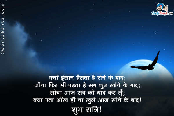 क्यों इंसान हँसता है रोने के बाद;<br/>
जीना फिर भी पड़ता है सब कुछ खोने के बाद;<br/>
सोचा आज सबको याद कर लूँ;<br/>
क्या पता आँख ही ना खुले आज सोने के बाद।<br/>
शुभ रात्रि!