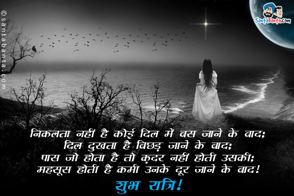 निकलता नहीं है कोई दिल में बस जाने के बाद;<br/>
दिल दुखता है बिछड़ जाने के बाद;<br/>
पास जो होता है तो क़दर नहीं होती उसकी;<br/>
महसूस होती है कमी उनके दूर जाने के बाद।<br/>
शुभ रात्रि!