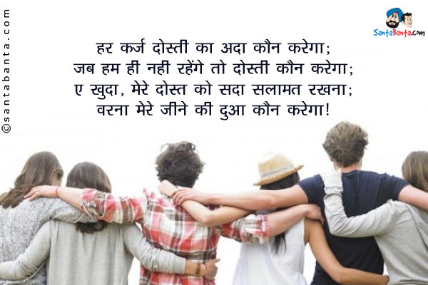 हर कर्ज़ दोस्ती का अदा कौन करेगा;<br/>
जब हम ही नहीं रहेंगे तो दोस्ती कौन करेगा;<br/>
ऐ खुदा, मेरे दोस्त को सदा सलामत रखना;<br/>
वरना मेरे जीने की दुआ कौन करेगा।