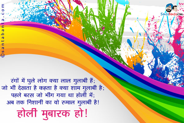 रंगों में घुले लोग क्या लाल गुलाबी हैं;<br/>
जो भी देखता है कहता है क्या शाम गुलाबी है;<br/>
पहले बरस जो भीग गया था होली में;<br/>
अब तक निशानी का वो रुमाल गुलाबी है।<br/>
होली मुबारक हो!