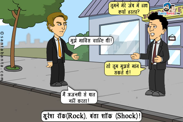 बंता: तुमने मेरे जेब में हाथ क्यों डाला?<br/>
सुरेश: मुझे माचिस चाहिए थी।<br/>
बंता: तो तुम मुझसे मांग सकते थे।<br/>
सुरेश: मैं अजनबी से बात नहीं करता।<br/>
सुरेश रॉक(Rock), बंता शॉक(Shock)।