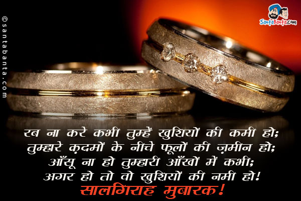 रब ना करे कभी तुम्हें खुशियों की कमी हो;<br/>
तुम्हारे क़दमों के नीचे फूलों की ज़मीन हो;<br/>
आँसू ना हो तुम्हारी आँखों में कभी;<br/>
अगर हो तो वो खुशियों की नमी हो।<br/>
सालगिरह मुबारक!