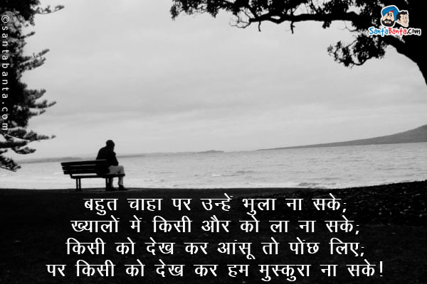 बहुत चाहा पर उन्हें भुला ना सके;<br/>
ख्यालों में किसी और को ला ना सके;<br/>
किसी को देख कर आंसू तो पोंछ लिए;<br/>
पर किसी को देख कर हम मुस्कुरा ना सके।