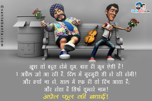 खुश तो बहुत होगे तुम, बात ही कुछ ऐसी है।<br/>
1 अप्रेल जो आ रही है, दिल में गुदगुदी सी हो रही होगी।<br/>
और क्यों ना हो, साल में एक ही तो दिन आता है;<br/>
जो होता है सिर्फ तुम्हारे नाम।<br/>
अप्रेल फूल की बधाई!