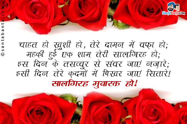 चाहत हो ख़ुशी हो, तेरे दामन में वफ़ा हो;<br/>
महकी हुई एक शाम तेरी सालगिरह हो;<br/>
इस दिन के तसव्वुर से संवर जाएं नज़ारे;<br/>
इसी दिन तेरे क़दमों में बिखर जाएं सितारे।<br/>
सालगिरह मुबारक हो!