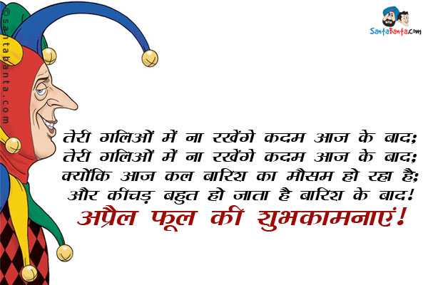 तेरी गलियों में ना रखेंगे कदम आज के बाद;<br/>
तेरी गलियों में ना रखेंगे कदम आज के बाद;<br/>
क्योंकि आज कल बारिश का मौसम हो रहा है;<br/>
और कीचड़ बहुत हो जाता है बारिश के बाद!<br/>
अप्रेल फूल की शुभकामनाएं!