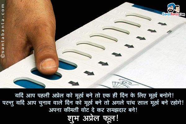 यदि आप पहली अप्रेल को मूर्ख बने तो एक ही दिन के लिए मूर्ख बनोगे।<br/>
परन्तु यदि आप चुनाव वाले दिन को मूर्ख बने तो अगले पांच साल मूर्ख बने रहोगे।<br/>
अपना कीमती वोट दे कर समझदार बनें।<br/>
शुभ अप्रेल फूल।