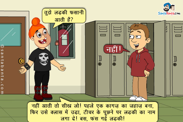 पप्पू बंटी से: तुझे लड़की फसानी आती है?<br/>
बंटी: नहीं।<br/>
पप्पू: नहीं आती तो सीख ले। पहले एक कागज़ का जहाज़ बना, फिर उसे क्लास में उड़ा, टीचर के पूछने पर लड़की का नाम लगा दे। बस, फंस गई लड़की।