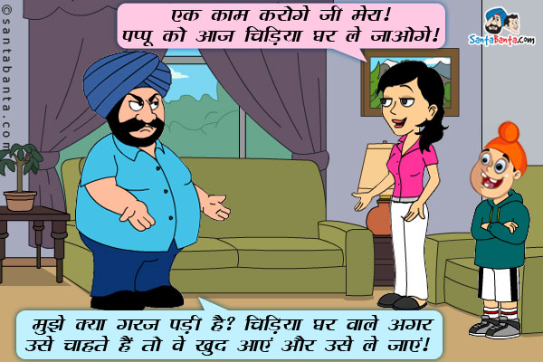 जीतो संता से: एक काम करोगे जी मेरा। पप्पू को आज चिड़िया घर ले जाओगे।<br/>
संता गुस्से में था और बोला: मुझे क्या गरज पड़ी है? चिड़िया घर वाले अगर उसे चाहते हैं तो वे खुद आएं और उसे ले जाएं।