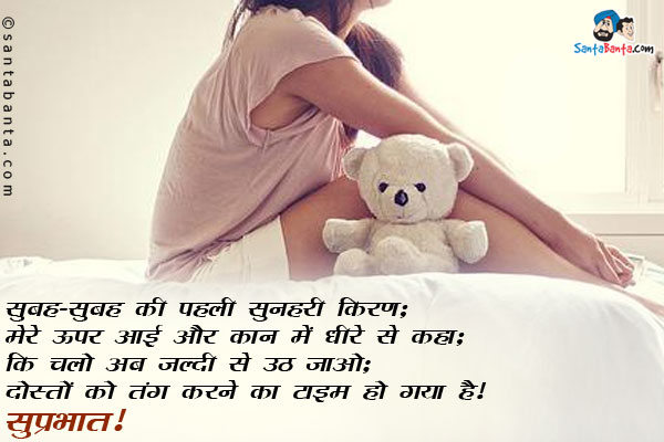 सुबह-सुबह की पहली सुनहरी किरण;<br/>
मेरे ऊपर आई और कान में धीरे से कहा;<br/>
कि चलो अब जल्दी से उठ जाओ;<br/>
दोस्तों को तंग करने का टाइम हो गया है।<br/>
सुप्रभात!