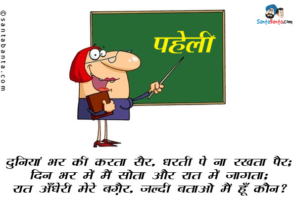 दुनियां भर की करता सैर, धरती पे ना रखता पैर;<br/>
दिन भर में मैं सोता और रात में जागता;<br/>
रात अँधेरी मेरे बग़ैर, जल्दी बताओ मैं हूँ कौन?