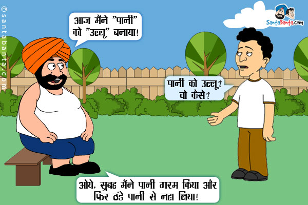 संता बंता से: आज मैंने 'पानी' को 'उल्लू' बनाया।<br/>
बंता: पानी को उल्लू? वो कैसे?<br/>
संता: ओये, सुबह मैंने पानी गरम किया और फिर ठंडे पानी से नहा लिया।