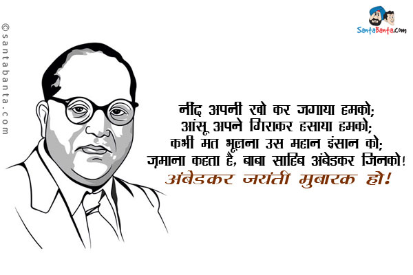 नींद अपनी खो कर जगाया हमको;<br/>
आंसू अपने गिराकर हसाया हमको;<br/>
कभी मत भूलना उस महान इंसान को;<br/>
ज़माना कहता है, बाबा साहिब अंबेडकर जिनको।<br/>
अंबेडकर जयंती मुबारक हो!