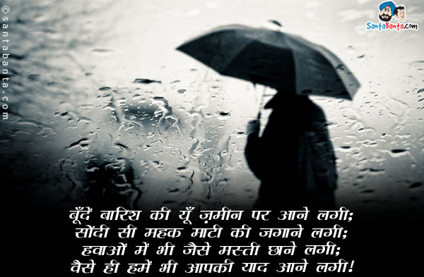 बूँदें बारिश की यूँ ज़मीन पर आने लगी;<br/>
सोंदी सी महक माटी की जगाने लगी;<br/>
हवाओं में भी जैसे मस्ती छाने लगी;<br/>
वैसे ही हमें भी आपकी याद आने लगी।