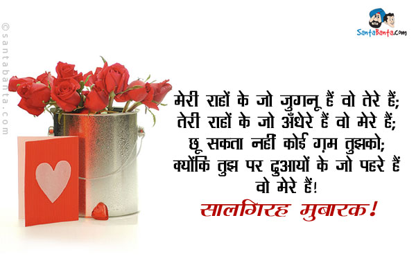 मेरी राहों के जो जुगनू हैं वो तेरे हैं;<br/>
तेरी राहों के जो अँधेरे हैं वो मेरे हैं;<br/>
छू सकता नहीं कोई ग़म तुझको;<br/>
क्योंकि तुझ पर दुआयों के जो पहरे हैं वो मेरे हैं।<br/>
सालगिरह मुबारक!