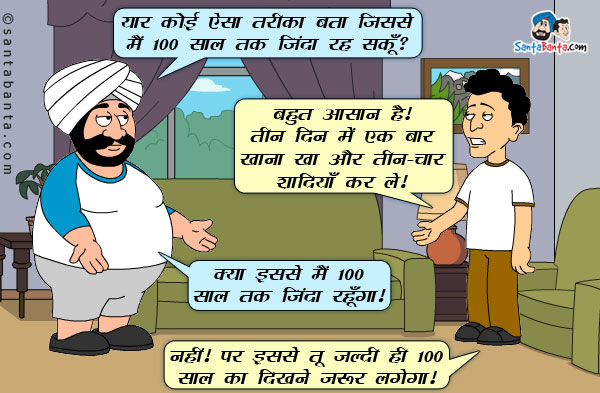 संता: यार कोई ऐसा तरीका बता जिससे मैं 100 साल तक जिंदा रह सकूँ ?<br/>
बंता: बहुत आसान है। तीन दिन में एक बार खाना खा और तीन-चार शादियाँ कर ले।<br/>
संता: क्या इससे मैं 100 साल तक जिंदा रहूँगा ?<br/>
बंता: नहीं। पर इससे तू जल्दी ही 100 साल का दिखने जरूर लगेगा।