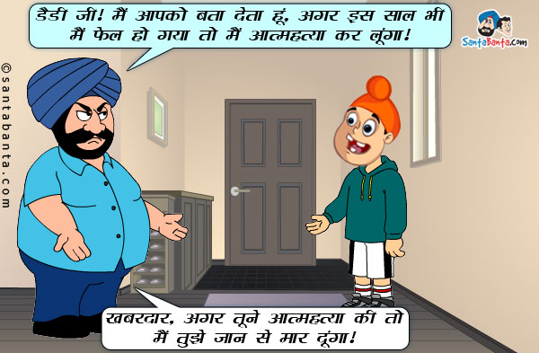 पप्पू: डैडी जी! मैं आपको बता देता हूं, अगर इस साल भी मैं फेल हो गया तो मैं आत्महत्या कर लूंगा।<br/>
संता: खबरदार, अगर तूने आत्महत्या की तो मैं तुझे जान से मार दूंगा।