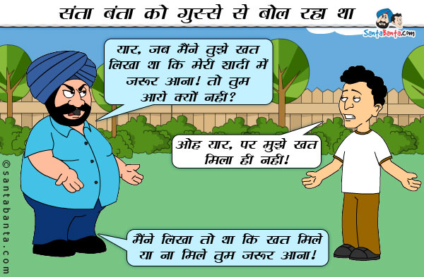 संता बंता को गुस्से से बोल रहा था।<br/>
संता: यार, जब मैंने तुझे खत लिखा था कि मेरी शादी में जरूर आना। तो तुम आये क्यों नही?<br/>
बंता: ओह यार, पर मुझे खत मिला ही नही।<br/>
संता: मैंने लिखा तो था कि खत मिले या ना मिले तुम जरूर आना।