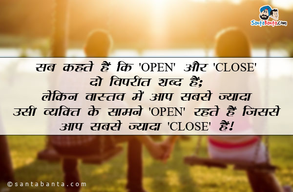 सब कहते हैं कि 'OPEN' और 'CLOSE' दो विपरीत शब्द हैं;<br/>
लेकिन वास्तव में आप सबसे ज्यादा उसी व्यक्ति के सामने 'OPEN' रहते हैं जिससे आप सबसे ज्यादा 'CLOSE' हैं!