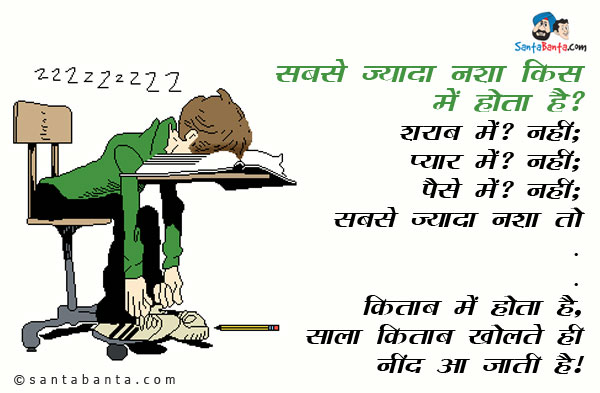 सबसे ज्यादा नशा किस में होता है?<br/>
शराब में? नहीं;<br/>
प्यार में? नहीं;<br/>
पैसे में? नहीं;<br/>
सबसे ज्यादा नशा तो<br/>
.<br/>
..<br/>
...<br/>
किताब में होता है, साला किताब खोलते ही नींद आ जाती है।