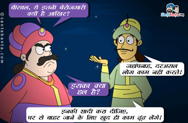 अकबर: बीरबल, ये इतनी बेरोजगारी क्यों है आखिर?<br/>
बीरबल: जहांपनाह, दरअसल लोग काम नहीं करते।<br/>
अकबर: इसका क्या हल है?<br/>
अकबर: इनकी शादी करा दीजिए, घर से बाहर जाने के लिए खुद ही काम ढूंढ लेंगे।